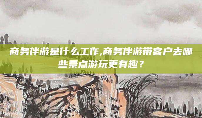 当阳商务伴游是什么工作,商务伴游带客户去哪些景点游玩更有趣？