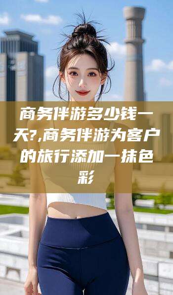 当阳商务伴游多少钱一天?,商务伴游为客户的旅行添加一抹色彩