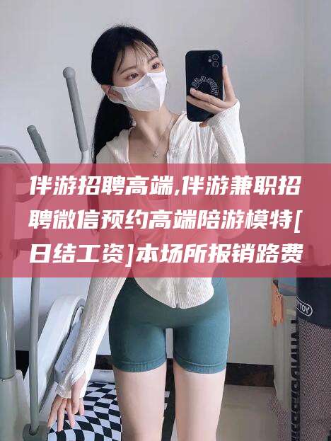 当阳伴游招聘高端,伴游兼职招聘微信预约高端陪游模特[日结工资]本场所报销路费