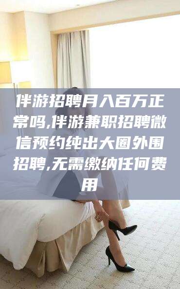 当阳伴游招聘月入百万正常吗,伴游兼职招聘微信预约纯出大圈外围招聘,无需缴纳任何费用