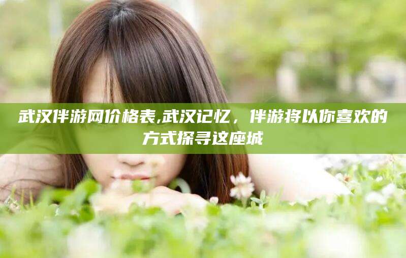 当阳武汉伴游网价格表,武汉记忆，伴游将以你喜欢的方式探寻这座城