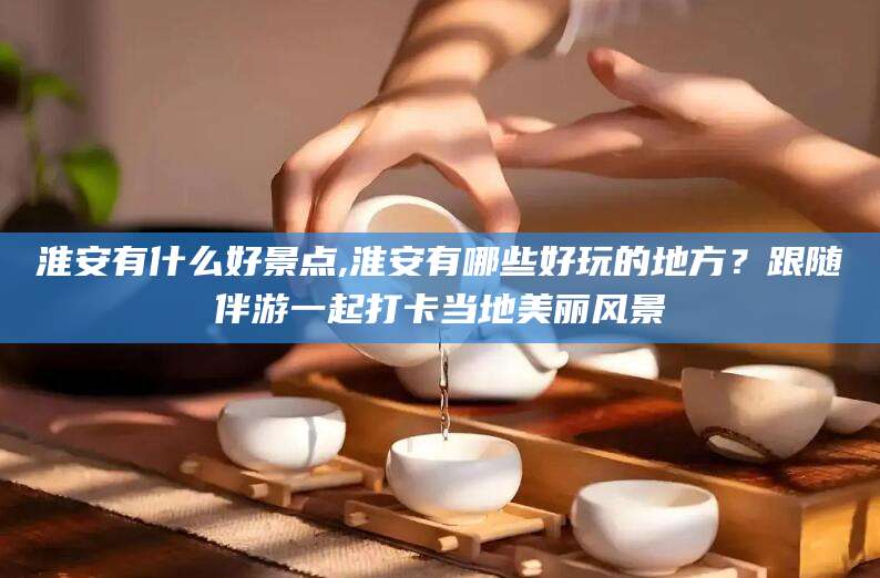当阳淮安有什么好景点,淮安有哪些好玩的地方？跟随伴游一起打卡当地美丽风景