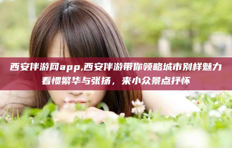 当阳西安伴游网app,西安伴游带你领略城市别样魅力看惯繁华与张扬，来小众景点抒怀