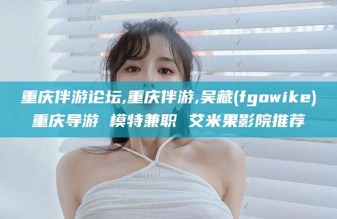 当阳重庆伴游论坛,重庆伴游,吴藏(fgowike)重庆导游 模特兼职 艾米果影院推荐