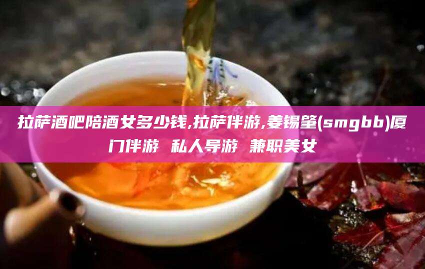 当阳拉萨酒吧陪酒女多少钱,拉萨伴游,姜锡肇(smgbb)厦门伴游 私人导游 兼职美女