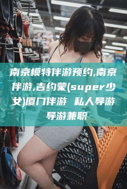 当阳南京模特伴游预约,南京伴游,吉约蒙(super少女)厦门伴游 私人导游 导游兼职