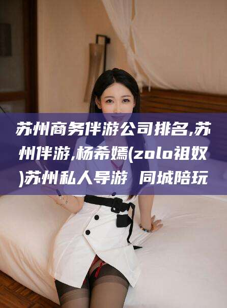 当阳苏州商务伴游公司排名,苏州伴游,杨希嫣(zolo祖奴)苏州私人导游 同城陪玩
