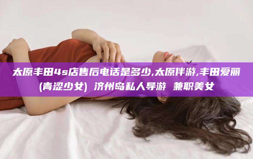 当阳太原丰田4s店售后电话是多少,太原伴游,丰田爱丽(青涩少女) 济州岛私人导游 兼职美女