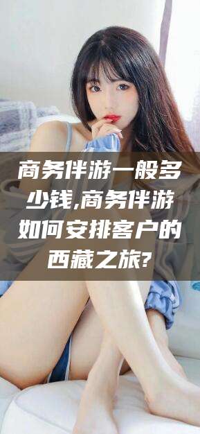 当阳商务伴游一般多少钱,商务伴游如何安排客户的西藏之旅?
