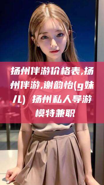 当阳扬州伴游价格表,扬州伴游,谢韵怡(g妹儿) 扬州私人导游 模特兼职