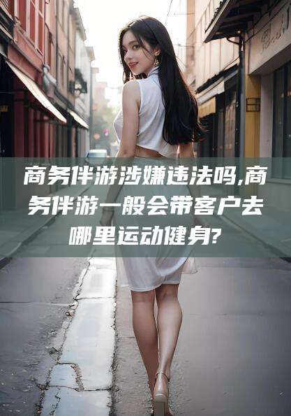 当阳商务伴游涉嫌违法吗,商务伴游一般会带客户去哪里运动健身?