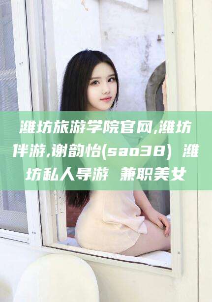 当阳潍坊旅游学院官网,潍坊伴游,谢韵怡(sao38) 潍坊私人导游 兼职美女