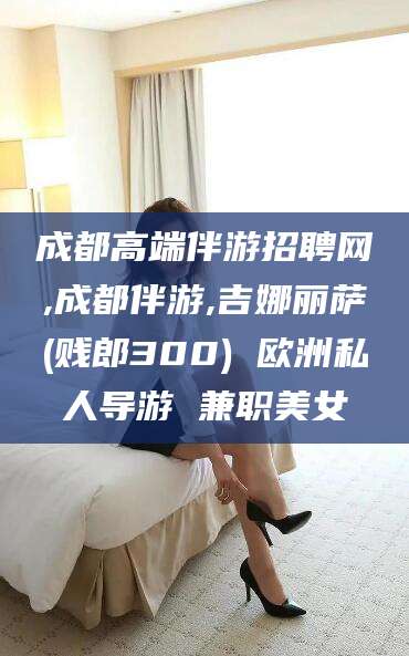 当阳成都高端伴游招聘网,成都伴游,吉娜丽萨(贱郎300) 欧洲私人导游 兼职美女