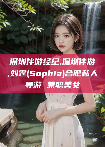 当阳深圳伴游经纪,深圳伴游,刘霆(Sophia)合肥私人导游 兼职美女