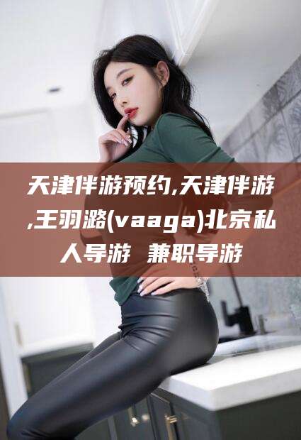 当阳天津伴游预约,天津伴游,王羽潞(vaaga)北京私人导游 兼职导游