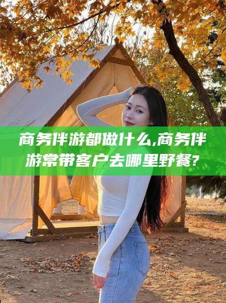 当阳商务伴游都做什么,商务伴游常带客户去哪里野餐?