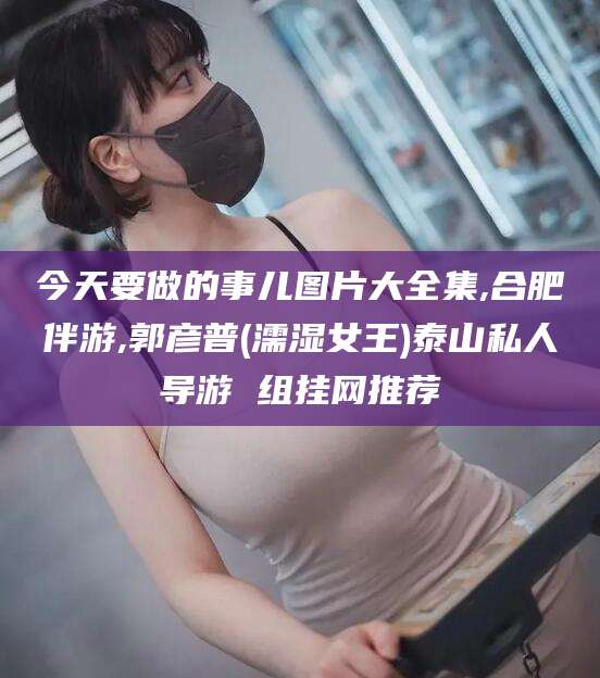 当阳今天要做的事儿图片大全集,合肥伴游,郭彦普(濡湿女王)泰山私人导游 组挂网推荐