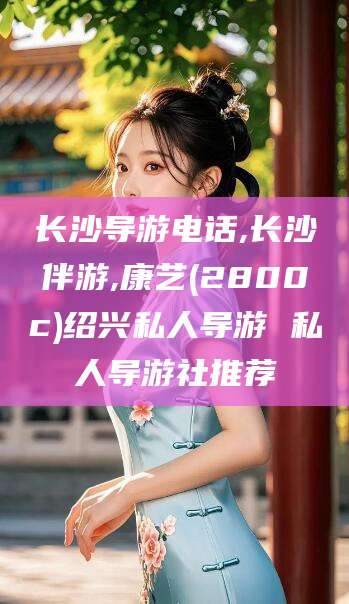 当阳长沙导游电话,长沙伴游,康艺(2800c)绍兴私人导游 私人导游社推荐