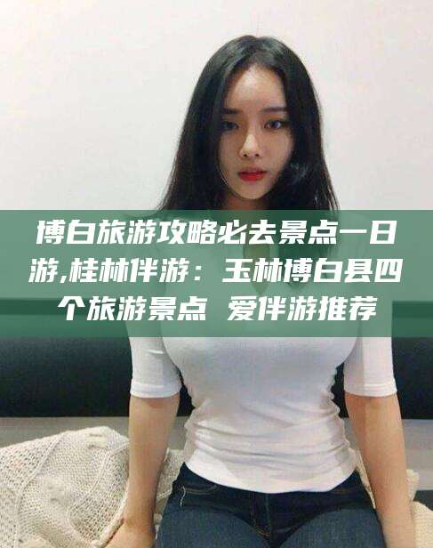 当阳博白旅游攻略必去景点一日游,桂林伴游：玉林博白县四个旅游景点 爱伴游推荐
