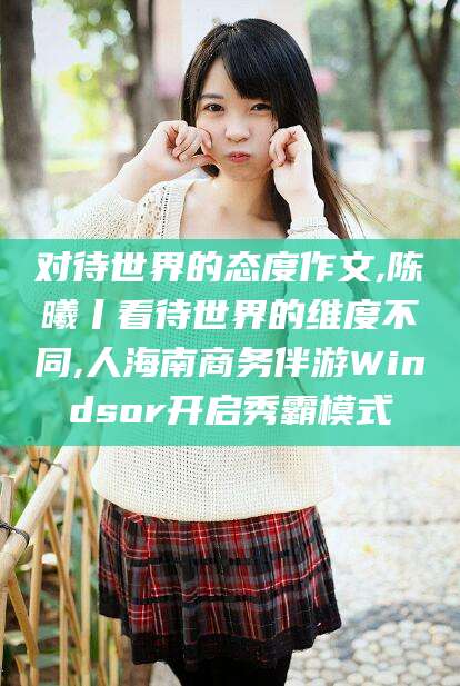 当阳对待世界的态度作文,陈曦丨看待世界的维度不同,人海南商务伴游Windsor开启秀霸模式