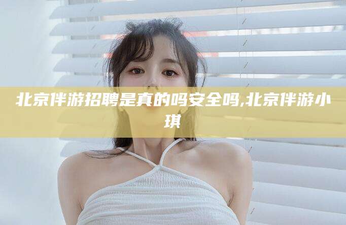 当阳北京伴游招聘是真的吗安全吗,北京伴游小琪