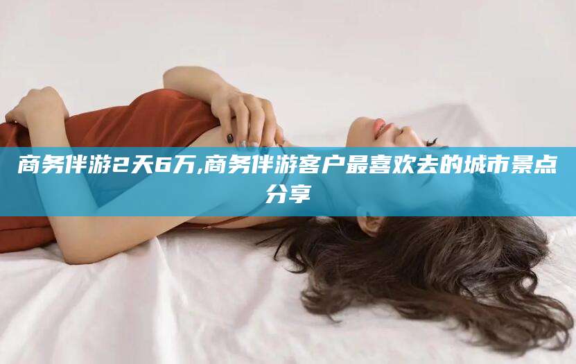 当阳商务伴游2天6万,商务伴游客户最喜欢去的城市景点分享