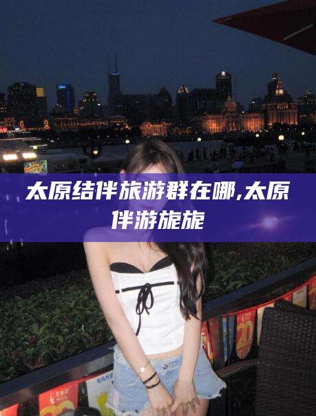 当阳太原结伴旅游群在哪,太原伴游旎旎