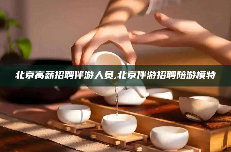 当阳北京高薪招聘伴游人员,北京伴游招聘陪游模特