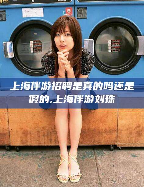 当阳上海伴游招聘是真的吗还是假的,上海伴游刘珠