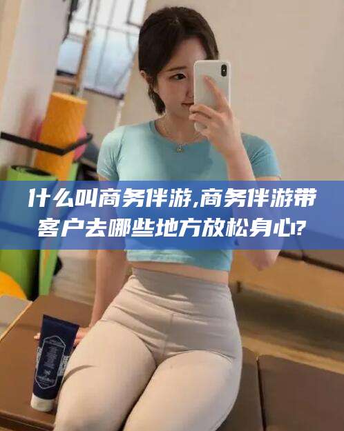 当阳什么叫商务伴游,商务伴游带客户去哪些地方放松身心?