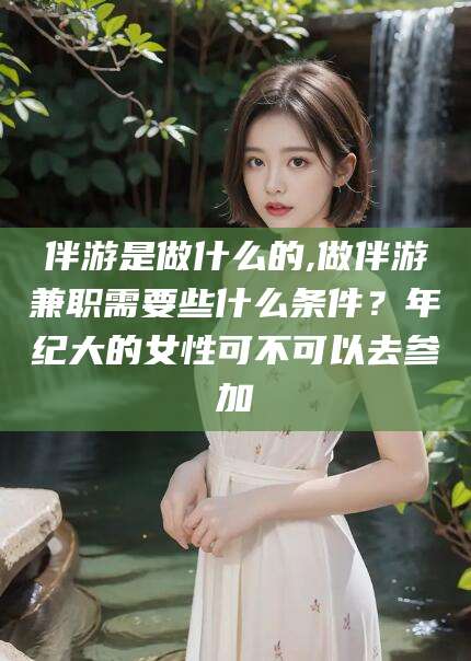 当阳伴游是做什么的,做伴游兼职需要些什么条件？年纪大的女性可不可以去参加