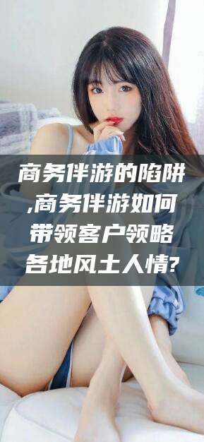 当阳商务伴游的陷阱,商务伴游如何带领客户领略各地风土人情?