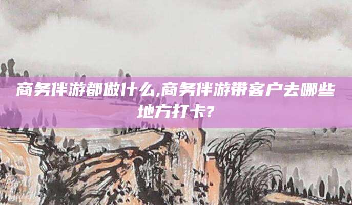 当阳商务伴游都做什么,商务伴游带客户去哪些地方打卡?