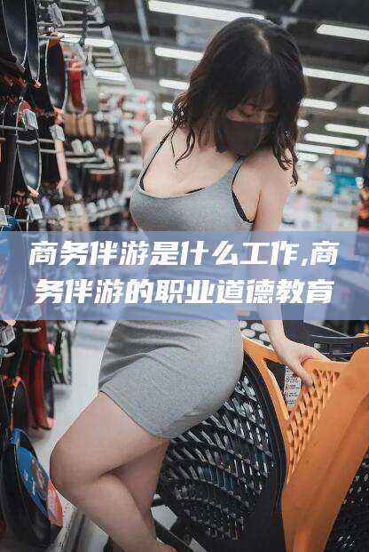 当阳商务伴游是什么工作,商务伴游的职业道德教育
