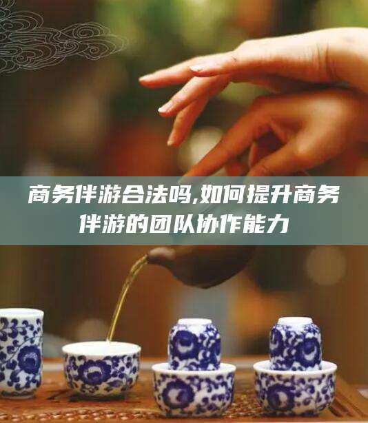当阳商务伴游合法吗,如何提升商务伴游的团队协作能力