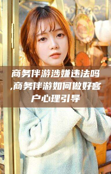 当阳商务伴游涉嫌违法吗,商务伴游如何做好客户心理引导