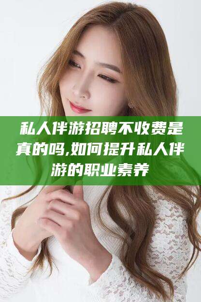 当阳私人伴游招聘不收费是真的吗,如何提升私人伴游的职业素养