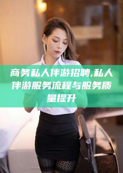 当阳商务私人伴游招聘,私人伴游服务流程与服务质量提升
