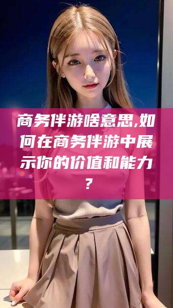 当阳商务伴游啥意思,如何在商务伴游中展示你的价值和能力？