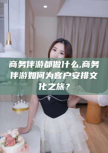 当阳商务伴游都做什么,商务伴游如何为客户安排文化之旅？