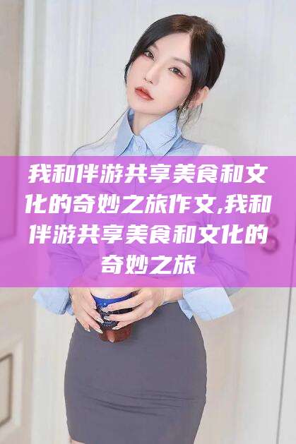 当阳我和伴游共享美食和文化的奇妙之旅作文,我和伴游共享美食和文化的奇妙之旅