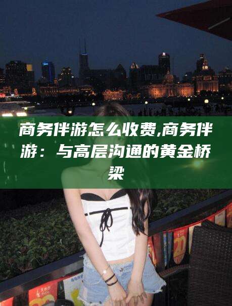 当阳商务伴游怎么收费,商务伴游：与高层沟通的黄金桥梁