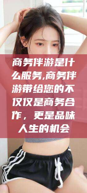 当阳商务伴游是什么服务,商务伴游带给您的不仅仅是商务合作，更是品味人生的机会
