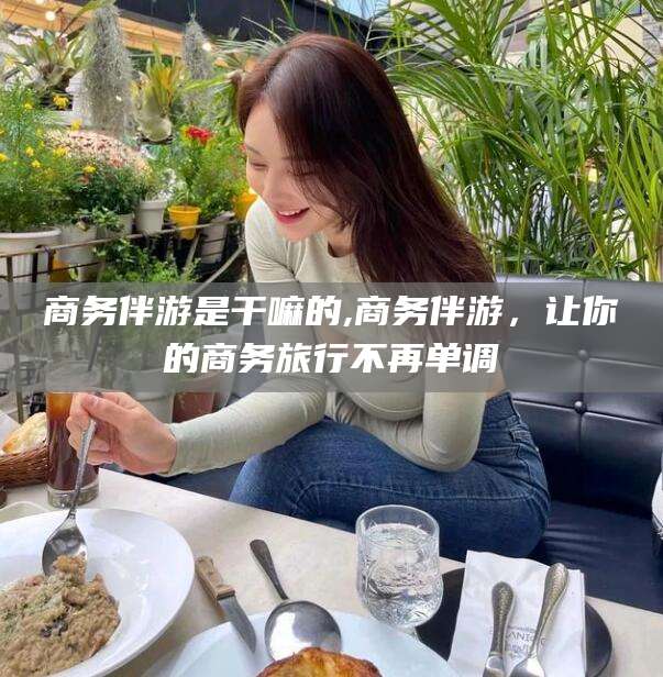 当阳商务伴游是干嘛的,商务伴游，让你的商务旅行不再单调
