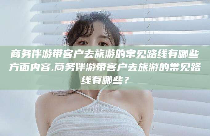 当阳商务伴游带客户去旅游的常见路线有哪些方面内容,商务伴游带客户去旅游的常见路线有哪些？