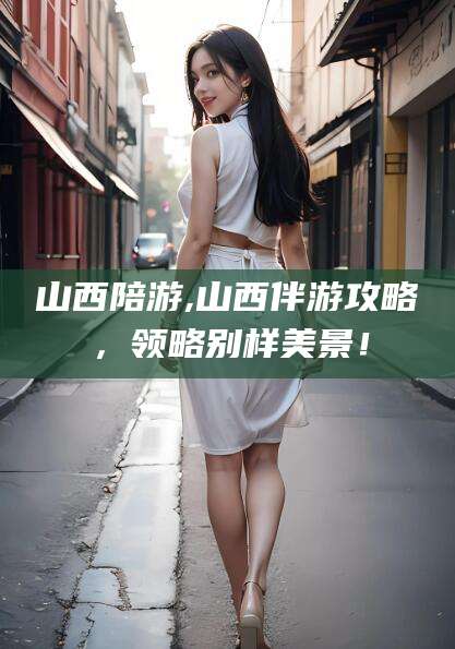 当阳山西陪游,山西伴游攻略，领略别样美景！