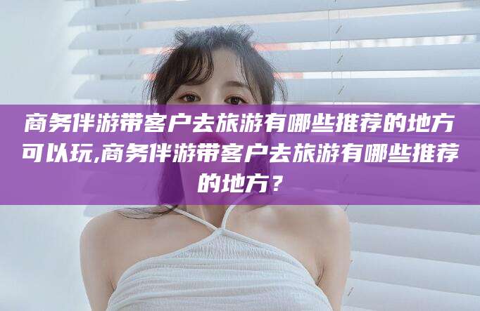 当阳商务伴游带客户去旅游有哪些推荐的地方可以玩,商务伴游带客户去旅游有哪些推荐的地方？
