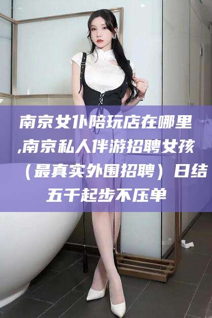 当阳南京女仆陪玩店在哪里,南京私人伴游招聘女孩（最真实外围招聘）日结五千起步不压单