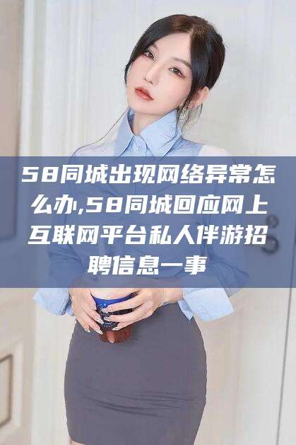 当阳58同城出现网络异常怎么办,58同城回应网上互联网平台私人伴游招聘信息一事