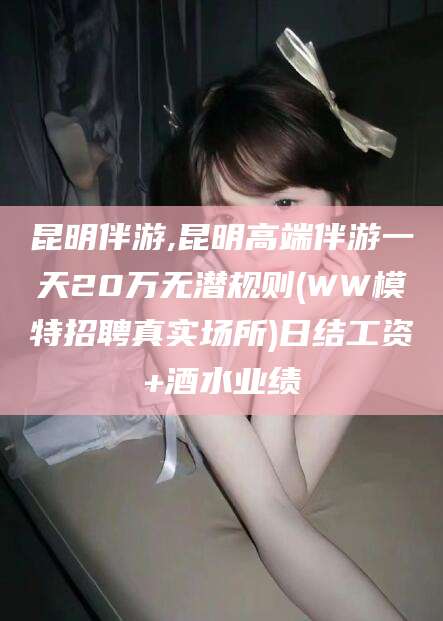当阳昆明伴游,昆明高端伴游一天20万无潜规则(WW模特招聘真实场所)日结工资+酒水业绩
